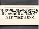 河北环境工程学院有哪些专业，就业前景如何(河北环境工程学院专业就业)