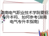 湖南电气职业技术学院要招专升本吗，如何参考(湖南电气专升本指南)
