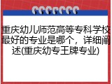 重庆幼儿师范高等专科学校最好的专业是哪个，详细阐述(重庆幼专王牌专业)