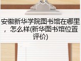 安徽新华学院图书馆在哪里，怎么样(新华图书馆位置评价)