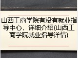山西工商学院有没有就业指导中心，详细介绍(山西工商学院就业指导详情)