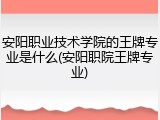 安阳职业技术学院的王牌专业是什么(安阳职院王牌专业)