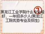 黑龙江工业学院什么专业最好，一年招多少人(黑龙江工院优势专业及招生)