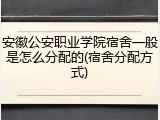 安徽公安职业学院宿舍一般是怎么分配的(宿舍分配方式)