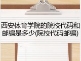 西安体育学院的院校代码和邮编是多少(院校代码邮编)
