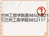 兰州工商学院是985还是211(兰州工商学院985211？)