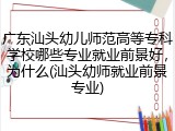 广东汕头幼儿师范高等专科学校哪些专业就业前景好，为什么(汕头幼师就业前景专业)
