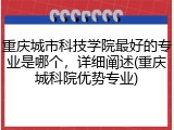 重庆城市科技学院最好的专业是哪个，详细阐述(重庆城科院优势专业)