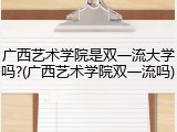 广西艺术学院是双一流大学吗?(广西艺术学院双一流吗)