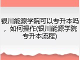 银川能源学院可以专升本吗，如何操作(银川能源学院专升本流程)