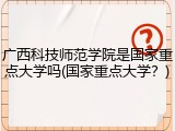 广西科技师范学院是国家重点大学吗(国家重点大学？)