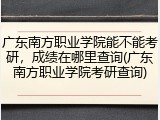 广东南方职业学院能不能考研，成绩在哪里查询(广东南方职业学院考研查询)