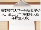 海南师范大学一届招收多少人，最近几年(海南师大近年招生人数)