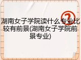 湖南女子学院读什么专业比较有前景(湖南女子学院前景专业)