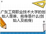 广东工商职业技术大学的创始人是谁，前身是什么(创始人及前身)