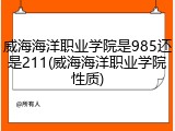 威海海洋职业学院是985还是211(威海海洋职业学院性质)