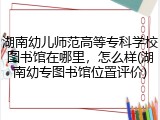 湖南幼儿师范高等专科学校图书馆在哪里，怎么样(湖南幼专图书馆位置评价)