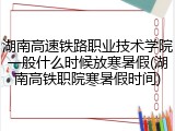 湖南高速铁路职业技术学院一般什么时候放寒暑假(湖南高铁职院寒暑假时间)