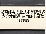 湖南邮电职业技术学院要多少分才能进(湖南邮电录取分数线)