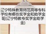 辽宁特殊教育师范高等专科学校有哪些奖学金和助学金呢(辽宁特教专奖学金助学金)