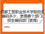 成都工贸职业技术学院招生编码多少，隶属哪个部门(招生编码部门隶属)