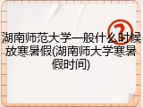 湖南师范大学一般什么时候放寒暑假(湖南师大学寒暑假时间)