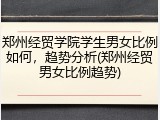 郑州经贸学院学生男女比例如何，趋势分析(郑州经贸男女比例趋势)
