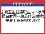 宁夏卫生健康职业技术学院报名时间一般是什么时候(宁夏卫职院报名时间)