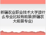 新疆农业职业技术大学读什么专业比较有前景(新疆农大前景专业)
