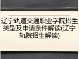 辽宁轨道交通职业学院招生类型及申请条件解读(辽宁轨院招生解读)
