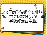 武汉工商学院哪个专业毕业就业前景比较好(武汉工商学院好就业专业)