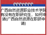 广西自然资源职业技术学院有没有在职研究生，如何申请(广西自然资源在职研申请)