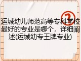 运城幼儿师范高等专科学校最好的专业是哪个，详细阐述(运城幼专王牌专业)
