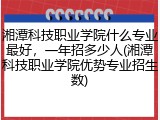 湘潭科技职业学院什么专业最好，一年招多少人(湘潭科技职业学院优势专业招生数)