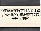 衡阳师范学院可以专升本吗，如何操作(衡阳师范学院专升本流程)