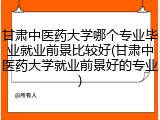 甘肃中医药大学哪个专业毕业就业前景比较好(甘肃中医药大学就业前景好的专业)