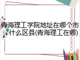 青海理工学院地址在哪个市，什么区县(青海理工在哪)