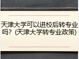 天津大学可以进校后转专业吗？(天津大学转专业政策)