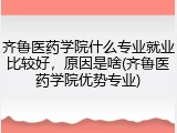 齐鲁医药学院什么专业就业比较好，原因是啥(齐鲁医药学院优势专业)