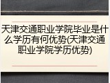 天津交通职业学院毕业是什么学历有何优势(天津交通职业学院学历优势)