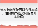 遵义师范学院可以专升本吗，如何操作(遵义师院专升本流程)