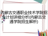 内蒙古交通职业技术学院招生计划详细分析(内蒙古交通学院招生解析)