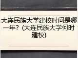 大连民族大学建校时间是哪一年？(大连民族大学何时建校)