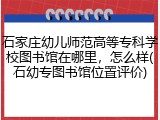 石家庄幼儿师范高等专科学校图书馆在哪里，怎么样(石幼专图书馆位置评价)