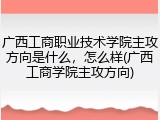 广西工商职业技术学院主攻方向是什么，怎么样(广西工商学院主攻方向)
