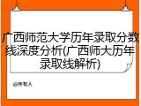 广西师范大学历年录取分数线深度分析(广西师大历年录取线解析)