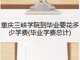 重庆三峡学院到毕业要花多少学费(毕业学费总计)