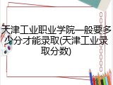 天津工业职业学院一般要多少分才能录取(天津工业录取分数)