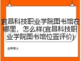 宜昌科技职业学院图书馆在哪里，怎么样(宜昌科技职业学院图书馆位置评价)
