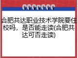 合肥共达职业技术学院要住校吗，是否能走读(合肥共达可否走读)